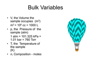 Bulk Variables
• V, the Volume the
sample occupies (m3)
m3 = 106 cc = 1000 L
• p, the Pressure of the
sample (atm)
1 atm = 101.325 kPa =
1.01 bar = 760 Torr
• T, the Temperature of
the sample
(K)
• n, Composition - moles
 