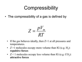Compressibility
• The compressibility of a gas is defined by
• If the gas behaves ideally, then Z=1 at all pressures and
temperatures.
• Z >1 molecules occupy more volume than IG (e.g. H2):
repulsive forces
• Z < 1 molecules occupy less volume than IG (e.g. CO2):
attractive forces
RT
pV
Z m

 
