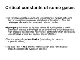 Critical constants of some gases
• The very low critical pressure and temperature of helium, reflecting
the very small intermolecular attractions of this atom. • Tc of the
noble gas elements increases with atomic number.
• Hydrogen gas cannot be liquified above 33 K; this poses a major
difficulty in the use of hydrogen as an automotive fuel; storage as a
high-pressure gas requires heavy steel containers which add greatly
to its effective weight-per-joule of energy storage.
• The properties of carbon dioxide (particularly its use as a
supercritical fluid).
• The high Tc of H2O is another manifestation of its "anomalous"
properties relating to hydrogen-bonding.
 
