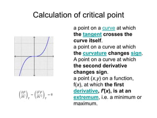 Calculation of critical point
a point on a curve at which
the tangent crosses the
curve itself.
a point on a curve at which
the curvature changes sign.
A point on a curve at which
the second derivative
changes sign.
a point (x,y) on a function,
f(x), at which the first
derivative, f'(x), is at an
extremum, i.e. a minimum or
maximum.
 