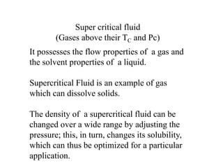 It possesses the flow properties of a gas and
the solvent properties of a liquid.
Supercritical Fluid is an example of gas
which can dissolve solids.
The density of a supercritical fluid can be
changed over a wide range by adjusting the
pressure; this, in turn, changes its solubility,
which can thus be optimized for a particular
application.
Super critical fluid
(Gases above their TC and Pc)
 