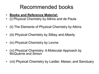 Recommended books
• Books and Reference Material:
• (i) Physical Chemistry by Atkins and de Paula
• (ii) The Elements of Physical Chemistry by Atkins
• (iii) Physical Chemistry by Silbey and Alberty
• (iv) Physical Chemistry by Levine
• (vi) Physical Chemistry: A Molecular Approach by
McQuarrie and Simon
• (vii) Physical Chemistry by Laidler, Meiser, and Sanctuary
 