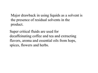 Major drawback in using liquids as a solvent is
the presence of residual solvents in the
product.
Super critical fluids are used for
decaffeinating coffee and tea and extracting
flavors, aroma and essential oils from hops,
spices, flowers and herbs.
 
