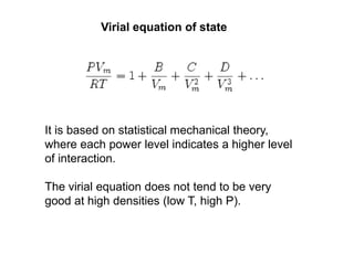 Virial equation of state
It is based on statistical mechanical theory,
where each power level indicates a higher level
of interaction.
The virial equation does not tend to be very
good at high densities (low T, high P).
 