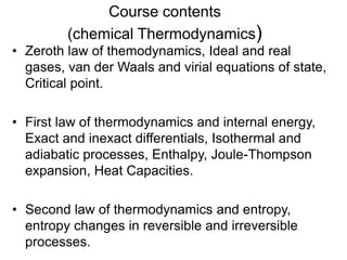 Course contents
(chemical Thermodynamics)
• Zeroth law of themodynamics, Ideal and real
gases, van der Waals and virial equations of state,
Critical point.
• First law of thermodynamics and internal energy,
Exact and inexact differentials, Isothermal and
adiabatic processes, Enthalpy, Joule-Thompson
expansion, Heat Capacities.
• Second law of thermodynamics and entropy,
entropy changes in reversible and irreversible
processes.
 