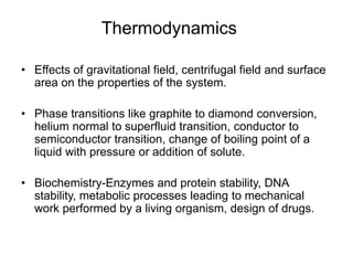 Thermodynamics
• Effects of gravitational field, centrifugal field and surface
area on the properties of the system.
• Phase transitions like graphite to diamond conversion,
helium normal to superfluid transition, conductor to
semiconductor transition, change of boiling point of a
liquid with pressure or addition of solute.
• Biochemistry-Enzymes and protein stability, DNA
stability, metabolic processes leading to mechanical
work performed by a living organism, design of drugs.
 