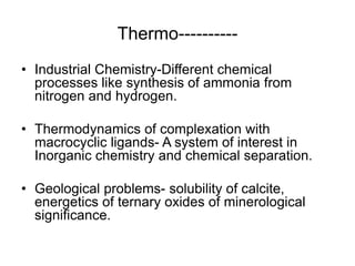 Thermo----------
• Industrial Chemistry-Different chemical
processes like synthesis of ammonia from
nitrogen and hydrogen.
• Thermodynamics of complexation with
macrocyclic ligands- A system of interest in
Inorganic chemistry and chemical separation.
• Geological problems- solubility of calcite,
energetics of ternary oxides of minerological
significance.
 