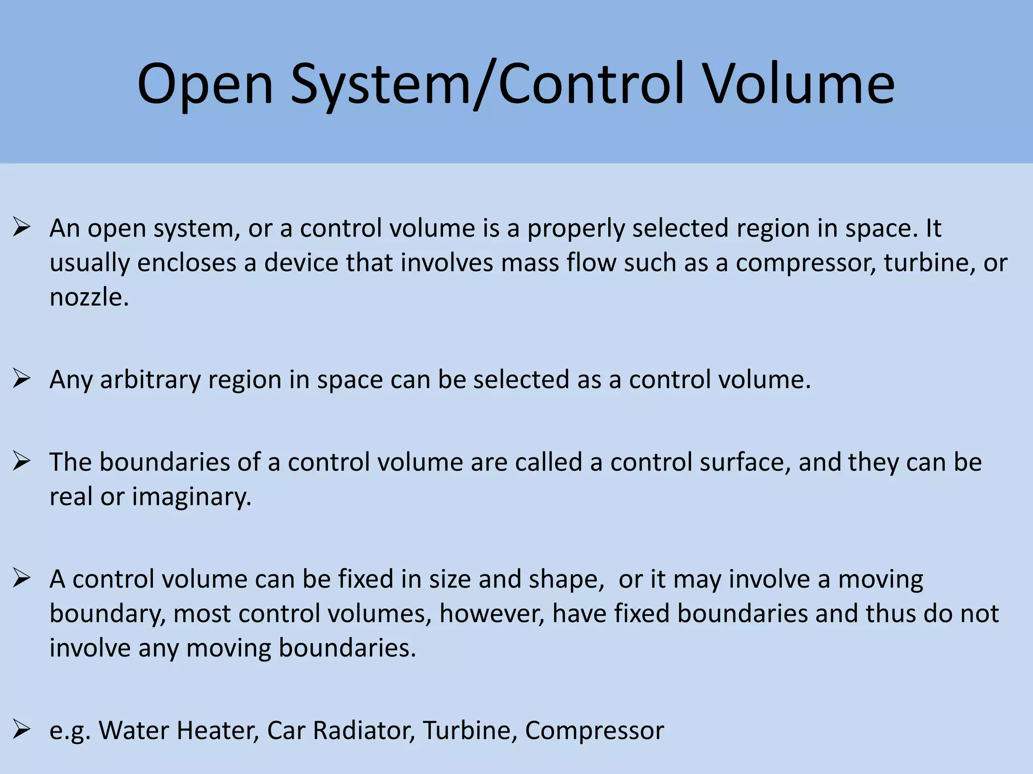 Open System/Control Volume
 An open system, or a control volume is a properly selected region in space. It
usually encloses a device that involves mass flow such as a compressor, turbine, or
nozzle.
 Any arbitrary region in space can be selected as a control volume.
 The boundaries of a control volume are called a control surface, and they can be
real or imaginary.
 A control volume can be fixed in size and shape, or it may involve a moving
boundary, most control volumes, however, have fixed boundaries and thus do not
involve any moving boundaries.
 e.g. Water Heater, Car Radiator, Turbine, Compressor
 