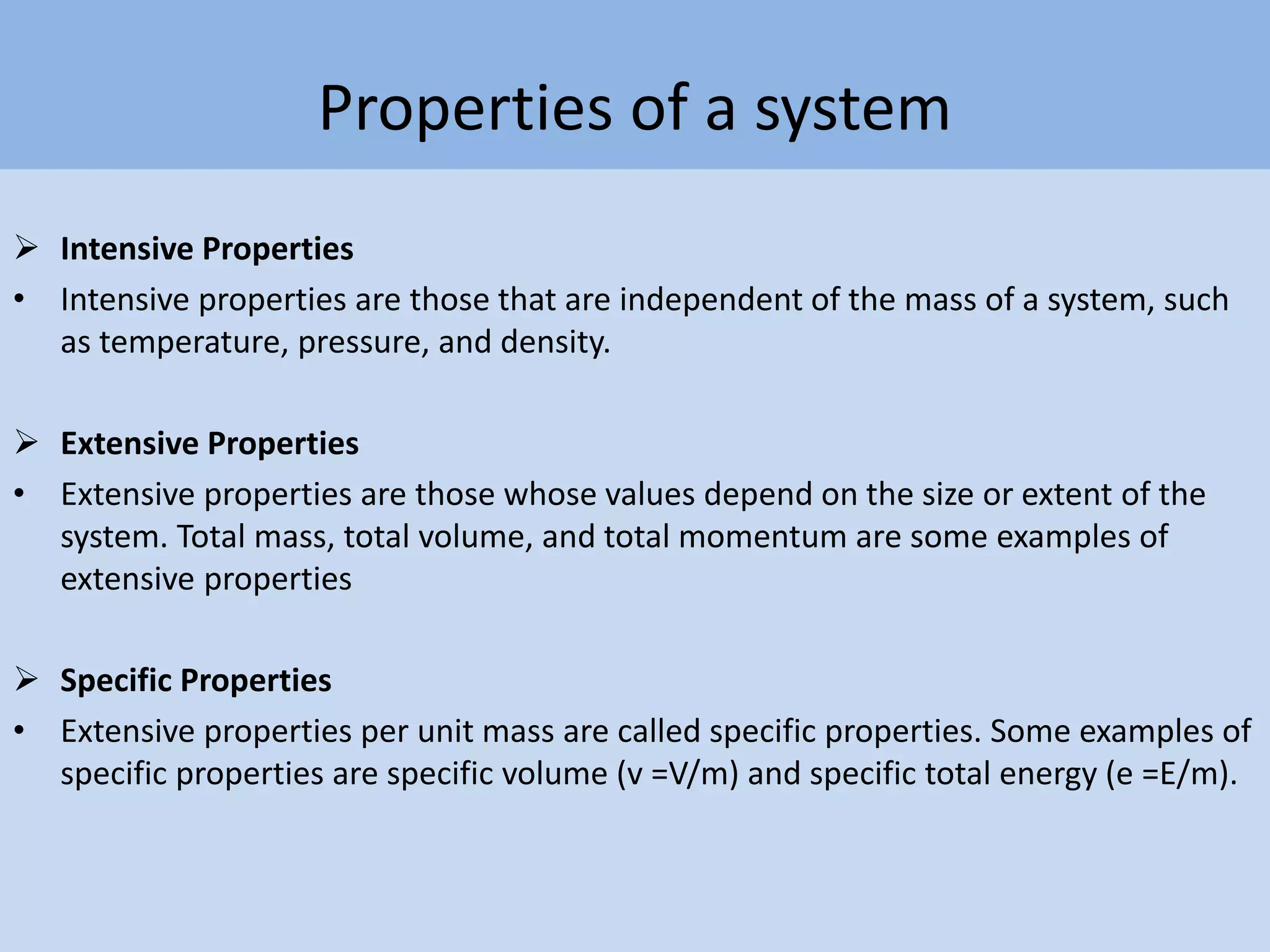 Properties of a system
 Intensive Properties
• Intensive properties are those that are independent of the mass of a system, such
as temperature, pressure, and density.
 Extensive Properties
• Extensive properties are those whose values depend on the size or extent of the
system. Total mass, total volume, and total momentum are some examples of
extensive properties
 Specific Properties
• Extensive properties per unit mass are called specific properties. Some examples of
specific properties are specific volume (v =V/m) and specific total energy (e =E/m).
 