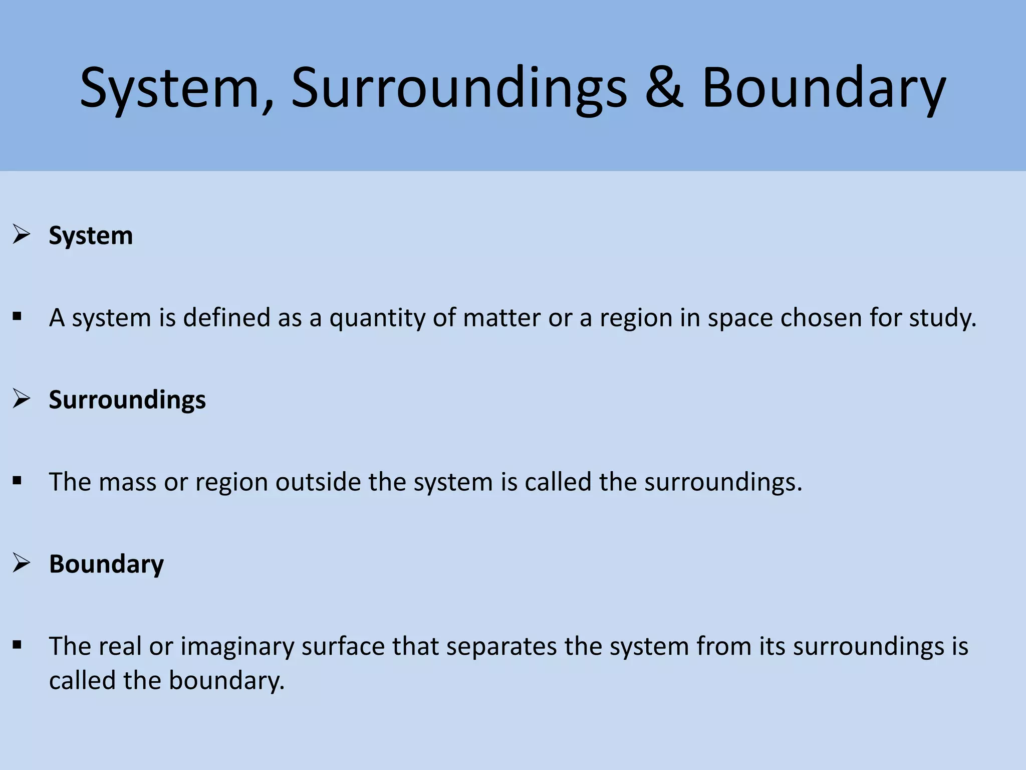 System, Surroundings & Boundary
 System
 A system is defined as a quantity of matter or a region in space chosen for study.
 Surroundings
 The mass or region outside the system is called the surroundings.
 Boundary
 The real or imaginary surface that separates the system from its surroundings is
called the boundary.
 