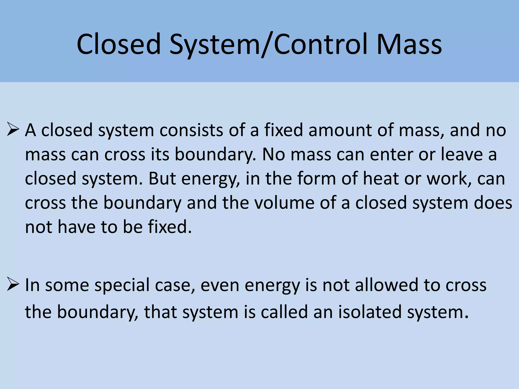 Closed System/Control Mass
 A closed system consists of a fixed amount of mass, and no
mass can cross its boundary. No mass can enter or leave a
closed system. But energy, in the form of heat or work, can
cross the boundary and the volume of a closed system does
not have to be fixed.
 In some special case, even energy is not allowed to cross
the boundary, that system is called an isolated system.
 