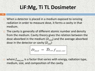 LiF:Mg, Ti TL Dosimeter
 When a detector is placed in a medium exposed to ionizing
radiation in order to measure dose, it forms a cavity in that
medium.
 The cavity is generally of different atomic number and density
from the medium. Cavity theory gives the relation between the
dose absorbed in the medium (Dmed) and the average absorbed
dose in the detector or cavity (Dcav):
 where fmed,cav is a factor that varies with energy, radiation type,
medium, size, and composition of the cavity.
10
 