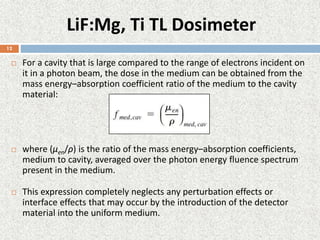 LiF:Mg, Ti TL Dosimeter
 For a cavity that is large compared to the range of electrons incident on
it in a photon beam, the dose in the medium can be obtained from the
mass energy–absorption coefficient ratio of the medium to the cavity
material:
 where (µen/ρ) is the ratio of the mass energy–absorption coefficients,
medium to cavity, averaged over the photon energy fluence spectrum
present in the medium.
 This expression completely neglects any perturbation effects or
interface effects that may occur by the introduction of the detector
material into the uniform medium.
12
 