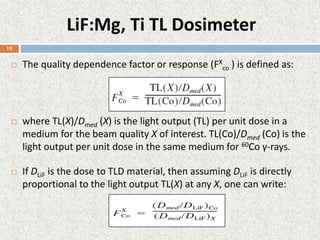 LiF:Mg, Ti TL Dosimeter
 The quality dependence factor or response (FX
co ) is defined as:
 where TL(X)/Dmed (X) is the light output (TL) per unit dose in a
medium for the beam quality X of interest. TL(Co)/Dmed (Co) is the
light output per unit dose in the same medium for 60Co γ-rays.
 If DLiF is the dose to TLD material, then assuming DLiF is directly
proportional to the light output TL(X) at any X, one can write:
13
 