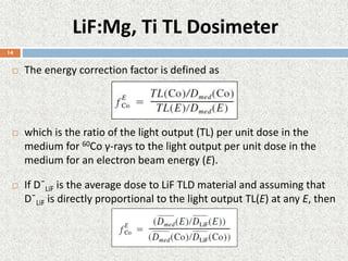 LiF:Mg, Ti TL Dosimeter
 The energy correction factor is defined as
 which is the ratio of the light output (TL) per unit dose in the
medium for 60Co γ-rays to the light output per unit dose in the
medium for an electron beam energy (E).
 If D¯LiF is the average dose to LiF TLD material and assuming that
D¯LiF is directly proportional to the light output TL(E) at any E, then
14
 