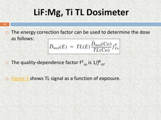 LiF:Mg, Ti TL Dosimeter
 The energy correction factor can be used to determine the dose
as follows:
 The quality-dependence factor FE
co is 1/fE
co.
 Figure 3 shows TL signal as a function of exposure.
15
 