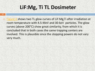 LiF:Mg, Ti TL Dosimeter
 Figure 4 shows two TL glow curves of LiF:Mg,Ti after irradiation at
room temperature with 4.5-MeV and 30-keV particles. The glow
curves (above 200°C) show great similarity, from which it is
concluded that in both cases the same trapping centers are
involved. This is plausible since the stopping powers do not vary
very much.
17
 