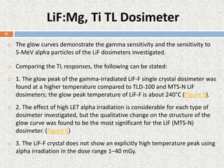LiF:Mg, Ti TL Dosimeter
 The glow curves demonstrate the gamma sensitivity and the sensitivity to
5-MeV alpha particles of the LiF dosimeters investigated.
 Comparing the TL responses, the following can be stated:
 1. The glow peak of the gamma-irradiated LiF-F single crystal dosimeter was
found at a higher temperature compared to TLD-100 and MTS-N LiF
dosimeters; the glow peak temperature of LiF-F is about 240°C (Figure 5).
 2. The effect of high LET alpha irradiation is considerable for each type of
dosimeter investigated, but the qualitative change on the structure of the
glow curve was found to be the most significant for the LiF (MTS-N)
dosimeter. (Figure 6)
 3. The LiF-F crystal does not show an explicitly high temperature peak using
alpha irradiation in the dose range 1–40 mGy.
21
 