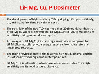 LiF:Mg, Cu, P Dosimeter
 The development of high sensitivity TLD by doping LiF crystals with Mg,
Cu, and P was first done by Nakajima et al.
 The sensitivity of the new TLD was more than 20 times higher than that
of LiF:Mg,Ti. Wu et al. showed that LiF:Mg,Cu,P (LiF(MCP)) maintains its
sensitivity during prepared reuse cycles.
 Advantages of LiF:Mg,Cu,P include high sensitivity as compared to
LiF:Mg,Ti, almost flat photon energy response, low fading rate, and
linear dose response.
 The main drawbacks are still the relatively high residual signal and the
loss of sensitivity for high-readout temperatures.
 LiF:Mg,Cu,P is interesting in low-dose measurements due to its high
sensitivity and its good tissue equivalence.
22
 