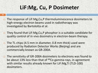 LiF:Mg, Cu, P Dosimeter
 The response of LiF:Mg,Cu,P thermoluminescence dosimeters to
high-energy electron beams used in radiotherapy was
investigated by Bartolotta et al.
 They found that LiF:Mg,Cu,P phosphor is a suitable candidate for
quality control of in vivo dosimetry in electron-beam therapy.
 The TL chips (4.5 mm in diameter, 0.8 mm thick) used were
produced by Radiation Detector Works (Beijing) and are
commercially known as GR-200A.
 The sensitivity of GR-200A dosimeters to electrons was found to
be about 13% less than that of 60Co gamma-rays, in agreement
with similar results already known for LiF:Mg,Ti (TLD-100)
dosimeters.
23
 