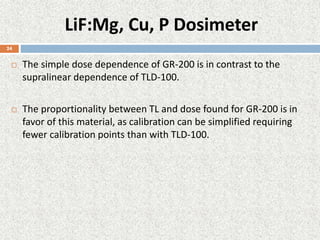 LiF:Mg, Cu, P Dosimeter
 The simple dose dependence of GR-200 is in contrast to the
supralinear dependence of TLD-100.
 The proportionality between TL and dose found for GR-200 is in
favor of this material, as calibration can be simplified requiring
fewer calibration points than with TLD-100.
24
 