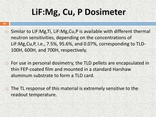 LiF:Mg, Cu, P Dosimeter
 Similar to LiF:Mg,Ti, LiF:Mg,Cu,P is available with different thermal
neutron sensitivities, depending on the concentrations of
LiF:Mg,Cu,P, i.e., 7.5%, 95.6%, and 0.07%, corresponding to TLD-
100H, 600H, and 700H, respectively.
 For use in personal dosimetry, the TLD pellets are encapsulated in
thin FEP-coated film and mounted in a standard Harshaw
aluminum substrate to form a TLD card.
 The TL response of this material is extremely sensitive to the
readout temperature.
25
 