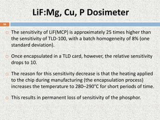 LiF:Mg, Cu, P Dosimeter
 The sensitivity of LiF(MCP) is approximately 25 times higher than
the sensitivity of TLD-100, with a batch homogeneity of 8% (one
standard deviation).
 Once encapsulated in a TLD card, however, the relative sensitivity
drops to 10.
 The reason for this sensitivity decrease is that the heating applied
to the chip during manufacturing (the encapsulation process)
increases the temperature to 280–290°C for short periods of time.
 This results in permanent loss of sensitivity of the phosphor.
26
 