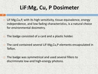 LiF:Mg, Cu, P Dosimeter
 LiF:Mg,Cu,P, with its high sensitivity, tissue equivalence, energy
independence, and low fading characteristics, is a natural choice
for environmental dosimetry.
 The badge consisted of a card and a plastic holder.
 The card contained several LiF:Mg,Cu,P elements encapsulated in
Teflon.
 The badge was symmetrical and used several fillers to
discriminate low-and high-energy photons.
27
 