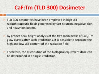 CaF:Tm (TLD 300) Dosimeter
 TLD-300 dosimeters have been employed in high LET
radiotherapeutic fields generated by fast neutron, negative pion,
and heavy ion beams.
 By proper peak height analysis of the two main peaks of CaF2:Tm
glow curves after such irradiations, it is possible to separate the
high and low LET content of the radiation field.
 Therefore, the distribution of the biological equivalent dose can
be determined in a single irradiation.
28
 