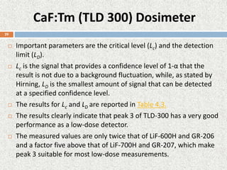 CaF:Tm (TLD 300) Dosimeter
 Important parameters are the critical level (Lc) and the detection
limit (LD).
 Lc is the signal that provides a confidence level of 1-α that the
result is not due to a background fluctuation, while, as stated by
Hirning, LD is the smallest amount of signal that can be detected
at a specified confidence level.
 The results for Lc and LD are reported in Table 4.3.
 The results clearly indicate that peak 3 of TLD-300 has a very good
performance as a low-dose detector.
 The measured values are only twice that of LiF-600H and GR-206
and a factor five above that of LiF-700H and GR-207, which make
peak 3 suitable for most low-dose measurements.
29
 