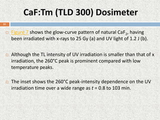 CaF:Tm (TLD 300) Dosimeter
 Figure 7 shows the glow-curve pattern of natural CaF2, having
been irradiated with x-rays to 25 Gy (a) and UV light of 1.2 J (b).
 Although the TL intensity of UV irradiation is smaller than that of x
irradiation, the 260°C peak is prominent compared with low
temperature peaks.
 The inset shows the 260°C peak-intensity dependence on the UV
irradiation time over a wide range as t = 0.8 to 103 min.
31
 