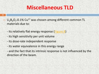 Miscellaneous TLD
 Li2B4O7:0.1% Cu17 was chosen among different common TL
materials due to:
- - its relatively flat energy response (Figure 8)
- - its high sensitivity per unit volume
- - its dose-rate independent response
- - its water equivalence in this energy range
- - and the fact that its intrinsic response is not influenced by the
direction of the beam.
33
 