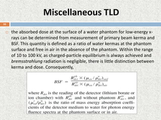 Miscellaneous TLD
 the absorbed dose at the surface of a water phantom for low-energy x-
rays can be determined from measurement of primary beam kerma and
BSF. This quantity is defined as a ratio of water kermas at the phantom
surface and free in air in the absence of the phantom. Within the range
of 10 to 100 kV, as charged-particle equilibrium is always achieved and
bremsstrahlung radiation is negligible, there is little distinction between
kerma and dose. Consequently,
35
 