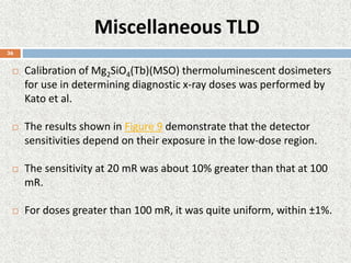 Miscellaneous TLD
 Calibration of Mg2SiO4(Tb)(MSO) thermoluminescent dosimeters
for use in determining diagnostic x-ray doses was performed by
Kato et al.
 The results shown in Figure 9 demonstrate that the detector
sensitivities depend on their exposure in the low-dose region.
 The sensitivity at 20 mR was about 10% greater than that at 100
mR.
 For doses greater than 100 mR, it was quite uniform, within ±1%.
36
 