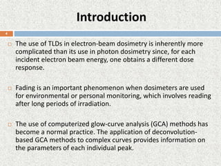Introduction
 The use of TLDs in electron-beam dosimetry is inherently more
complicated than its use in photon dosimetry since, for each
incident electron beam energy, one obtains a different dose
response.
 Fading is an important phenomenon when dosimeters are used
for environmental or personal monitoring, which involves reading
after long periods of irradiation.
 The use of computerized glow-curve analysis (GCA) methods has
become a normal practice. The application of deconvolution-
based GCA methods to complex curves provides information on
the parameters of each individual peak.
4
 