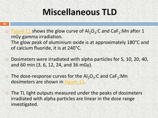 Miscellaneous TLD
 Figure 11 shows the glow curve of Al2O3:C and CaF2:Mn after 1
mGy gamma irradiation.
The glow peak of aluminium oxide is at approximately 180°C and
of calcium fluoride, it is at 240°C.
 Dosimeters were irradiated with alpha particles for 5, 10, 20, 40,
and 60 min (3, 6, 12, 24, and 36 mGy).
 The dose-response curves for the Al2O3:C and CaF2:Mn
dosimeters are shown in Figure 12.
 The TL light outputs measured under the peaks of dosimeters
irradiated with alpha particles are linear in the dose range
investigated.
40
 