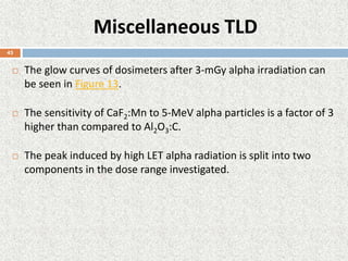 Miscellaneous TLD
 The glow curves of dosimeters after 3-mGy alpha irradiation can
be seen in Figure 13.
 The sensitivity of CaF2:Mn to 5-MeV alpha particles is a factor of 3
higher than compared to Al2O3:C.
 The peak induced by high LET alpha radiation is split into two
components in the dose range investigated.
43
 