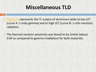 Miscellaneous TLD
 Figure 14 represents the TL output of aluminum oxide to low LET
(curve A: 1-mGy gamma) and to high LET (curve B: 1-mSv neutron)
radiation.
 The thermal neutron sensitivity was found to be similar (about
0.04 as compared to gamma irradiation) for both materials.
45
 