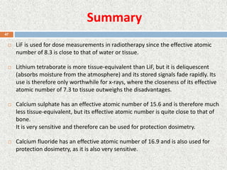 Summary
 LiF is used for dose measurements in radiotherapy since the effective atomic
number of 8.3 is close to that of water or tissue.
 Lithium tetraborate is more tissue-equivalent than LiF, but it is deliquescent
(absorbs moisture from the atmosphere) and its stored signals fade rapidly. Its
use is therefore only worthwhile for x-rays, where the closeness of its effective
atomic number of 7.3 to tissue outweighs the disadvantages.
 Calcium sulphate has an effective atomic number of 15.6 and is therefore much
less tissue-equivalent, but its effective atomic number is quite close to that of
bone.
It is very sensitive and therefore can be used for protection dosimetry.
 Calcium fluoride has an effective atomic number of 16.9 and is also used for
protection dosimetry, as it is also very sensitive.
47
 