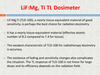 LiF:Mg, Ti TL Dosimeter
 LiF:Mg,Ti (TLD-100), a nearly tissue-equivalent material of good
sensitivity, is perhaps the best choice for radiation dosimetry.
 it has a nearly tissue-equivalent material (effective atomic
number of 8.2 compared to 7.4 for tissue)
 The weakest characteristic of TLD-100 for radiotherapy dosimetry
is accuracy.
 The existence of fading and sensitivity changes also complicates
the situation. The TL response of TLD-100 is not linear for large
doses and its efficiency depends on the radiation field.
5
 