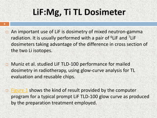 LiF:Mg, Ti TL Dosimeter
 An important use of LiF is dosimetry of mixed neutron-gamma
radiation. It is usually performed with a pair of 6LiF and 7LiF
dosimeters taking advantage of the difference in cross section of
the two Li isotopes.
 Muniz et al. studied LiF TLD-100 performance for mailed
dosimetry in radiotherapy, using glow-curve analysis for TL
evaluation and reusable chips.
 Figure 1 shows the kind of result provided by the computer
program for a typical prompt LiF TLD-100 glow curve as produced
by the preparation treatment employed.
6
 