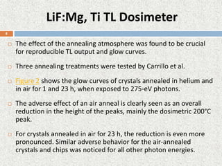 LiF:Mg, Ti TL Dosimeter
 The effect of the annealing atmosphere was found to be crucial
for reproducible TL output and glow curves.
 Three annealing treatments were tested by Carrillo et al.
 Figure 2 shows the glow curves of crystals annealed in helium and
in air for 1 and 23 h, when exposed to 275-eV photons.
 The adverse effect of an air anneal is clearly seen as an overall
reduction in the height of the peaks, mainly the dosimetric 200°C
peak.
 For crystals annealed in air for 23 h, the reduction is even more
pronounced. Similar adverse behavior for the air-annealed
crystals and chips was noticed for all other photon energies.
8
 