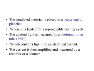 • The irradiated material is placed in a heater cup or
planchet.
• Where it is heated for a reproducible heating cycle.
• The emitted light is measured by a photomultiplier
tube (PMT).
• Which converts light into an electrical current.
• The current is then amplified and measured by a
recorder or a counter.
 