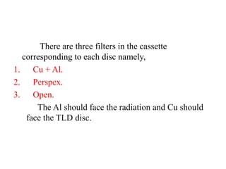 There are three filters in the cassette
corresponding to each disc namely,
1. Cu + Al.
2. Perspex.
3. Open.
The Al should face the radiation and Cu should
face the TLD disc.
 