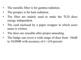 • The metallic filter is for gamma radiation.
• The perspex is for beta radiation.
• The filter are mainly used to make the TLD discs
energy independent.
• The card enclosed by a paper wrapper in which users
name is written.
• The discs are reusable after proper annealing.
• The badge can cover a wide range of dose from 10mR
to 10,000R with accuracy of (+-)10 percent.
 