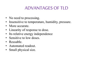 ADVANTAGES OF TLD
• No need to processing.
• Insensitive to temperature, humidity, pressure.
• More accurate.
• Linearity of response to dose.
• Its relative energy independence
• Sensitive to low doses.
• Reusable.
• Automated readout.
• Small physical size.
 