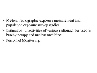 • Medical radiographic exposure measurement and
population exposure survey studies.
• Estimation of activities of various radionuclides used in
brachytherapy and nuclear medicine.
• Personnel Monitoring.
 