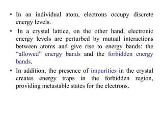 • In an individual atom, electrons occupy discrete
energy levels.
• In a crystal lattice, on the other hand, electronic
energy levels are perturbed by mutual interactions
between atoms and give rise to energy bands: the
“allowed” energy bands and the forbidden energy
bands.
• In addition, the presence of impurities in the crystal
creates energy traps in the forbidden region,
providing metastable states for the electrons.
 