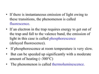 • If there is instantaneous emission of light owing to
these transitions, the phenomenon is called
fluorescence.
• If an electron in the trap requires energy to get out of
the trap and fall to the valence band, the emission of
light in this case is called phosphorescence
(delayed fluorescence).
• If phosphorescence at room temperature is very slow.
• But can be speeded up significantly with a moderate
amount of heating (~300°C)
• The phenomenon is called thermoluminescence.
 