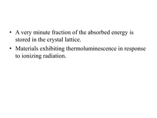• A very minute fraction of the absorbed energy is
stored in the crystal lattice.
• Materials exhibiting thermoluminescence in response
to ionizing radiation.
 